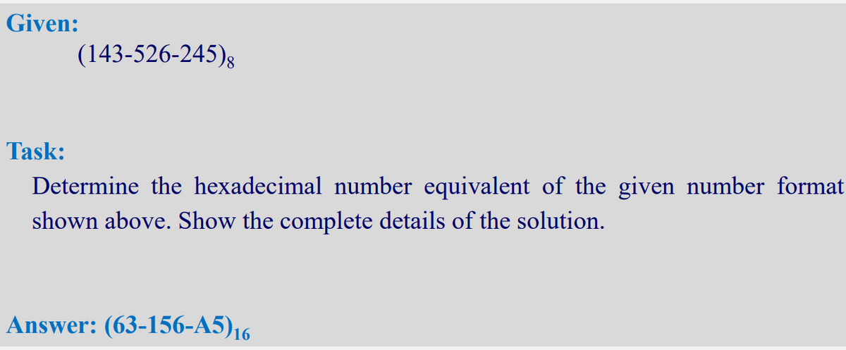 Given:
Task:
(143-526-245)
Determine the hexadecimal number equivalent of the given number format
shown above. Show the complete details of the solution.
Answer: (63-156-A5)16