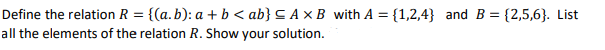 Define the relation R = {(a.b): a + b < ab} = A x B with A = {1,2,4} and B = {2,5,6). List
all the elements of the relation R. Show your solution.
