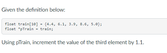 Given the definition below:
float train[10] = {4.4, 6.1, 3.9, 8.6, 5.0};
float *pTrain = train;
Using pTrain, increment the value of the third element by 1.1.