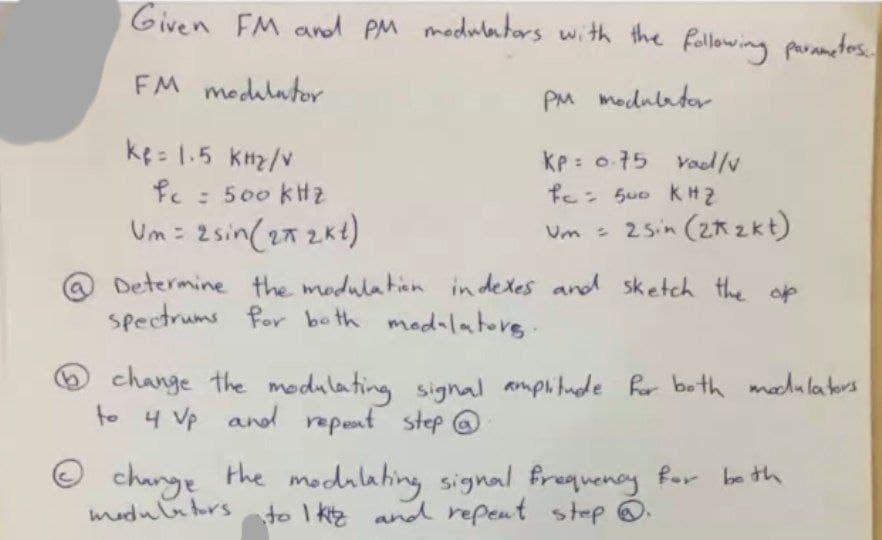 Given FM andd PM modulators with the following parametos.
FM medulator
PM medulador
ke: 1.5 knz/v
kP = o75 vod/v
fc Su0 KH2
fe: 500 kHz
Um : 2sin(27 2kt)
Um - 25in (2r zkt)
Determine the modulatian in detes and sketch the op
spectrums for be th modalatorg.
Ochange the modulating signal amplitude Ror both moehulators
to 4 Vp and
repent step @
O change the modilating signal frequency for ba th
medulators ato I kz and repent step .
