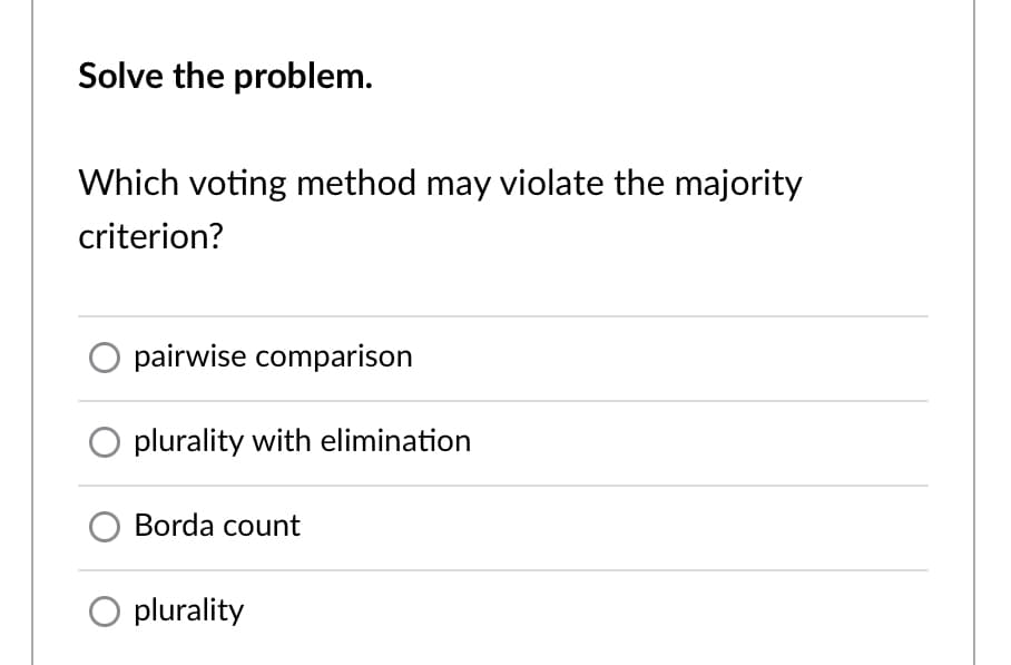 Solve the problem.
Which voting method may violate the majority
criterion?
pairwise comparison
plurality with elimination
Borda count
plurality
