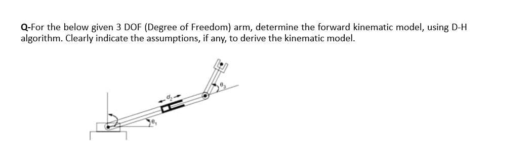 Q-For the below given 3 DOF (Degree of Freedom) arm, determine the forward kinematic model, using D-H
algorithm. Clearly indicate the assumptions, if any, to derive the kinematic model.
0,