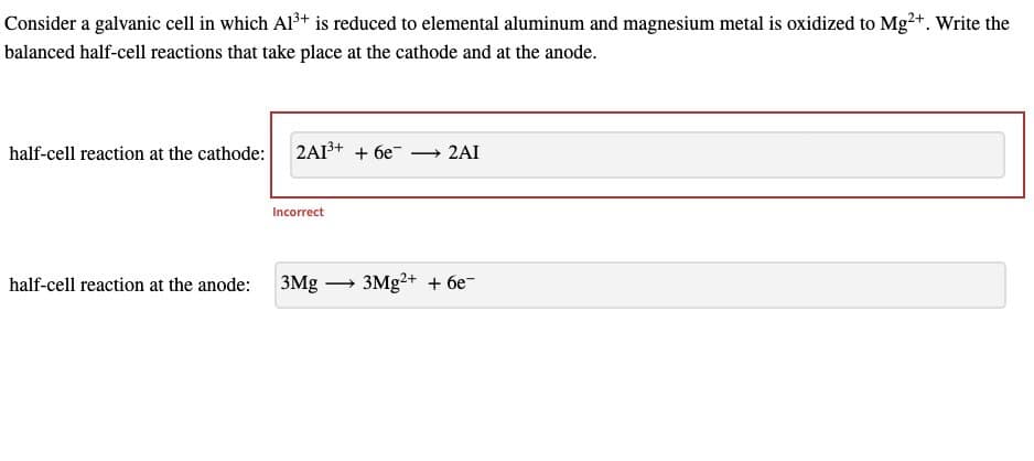 Consider a galvanic cell in which Al3+ is reduced to elemental aluminum and magnesium metal is oxidized to Mg2+. Write the
balanced half-cell reactions that take place at the cathode and at the anode.
half-cell reaction at the cathode: 2A13+ + 6e
Incorrect
→ 2AI
half-cell reaction at the anode:
3Mg
3Mg2+ + 6e
