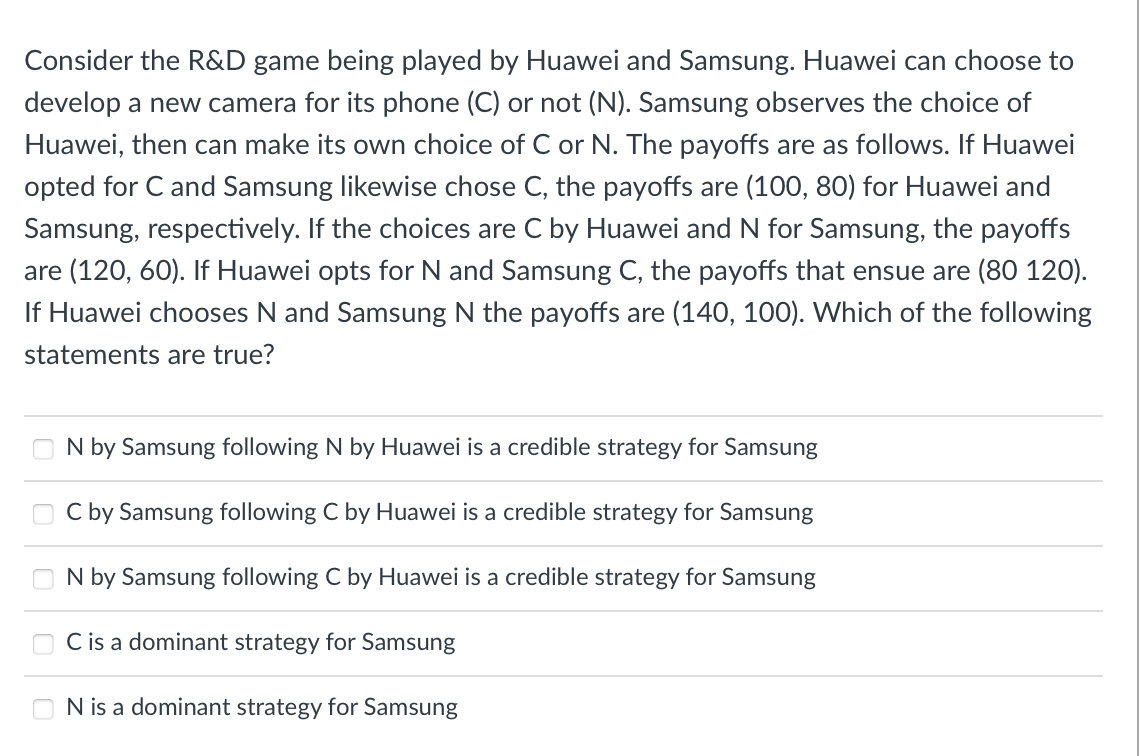 Consider the R&D game being played by Huawei and Samsung. Huawei can choose to
develop a new camera for its phone (C) or not (N). Samsung observes the choice of
Huawei, then can make its own choice of C or N. The payoffs are as follows. If Huawei
opted for C and Samsung likewise chose C, the payoffs are (100, 80) for Huawei and
Samsung, respectively. If the choices are C by Huawei and N for Samsung, the payoffs
are (120, 60). If Huawei opts for N and Samsung C, the payoffs that ensue are (80 120).
If Huawei chooses N and Samsung N the payoffs are (140, 100). Which of the following
statements are true?
N by Samsung following N by Huawei is a credible strategy for Samsung
C by Samsung following C by Huawei is a credible strategy for Samsung
N by Samsung following C by Huawei is a credible strategy for Samsung
C is a dominant strategy for Samsung
N is a dominant strategy for Samsung
