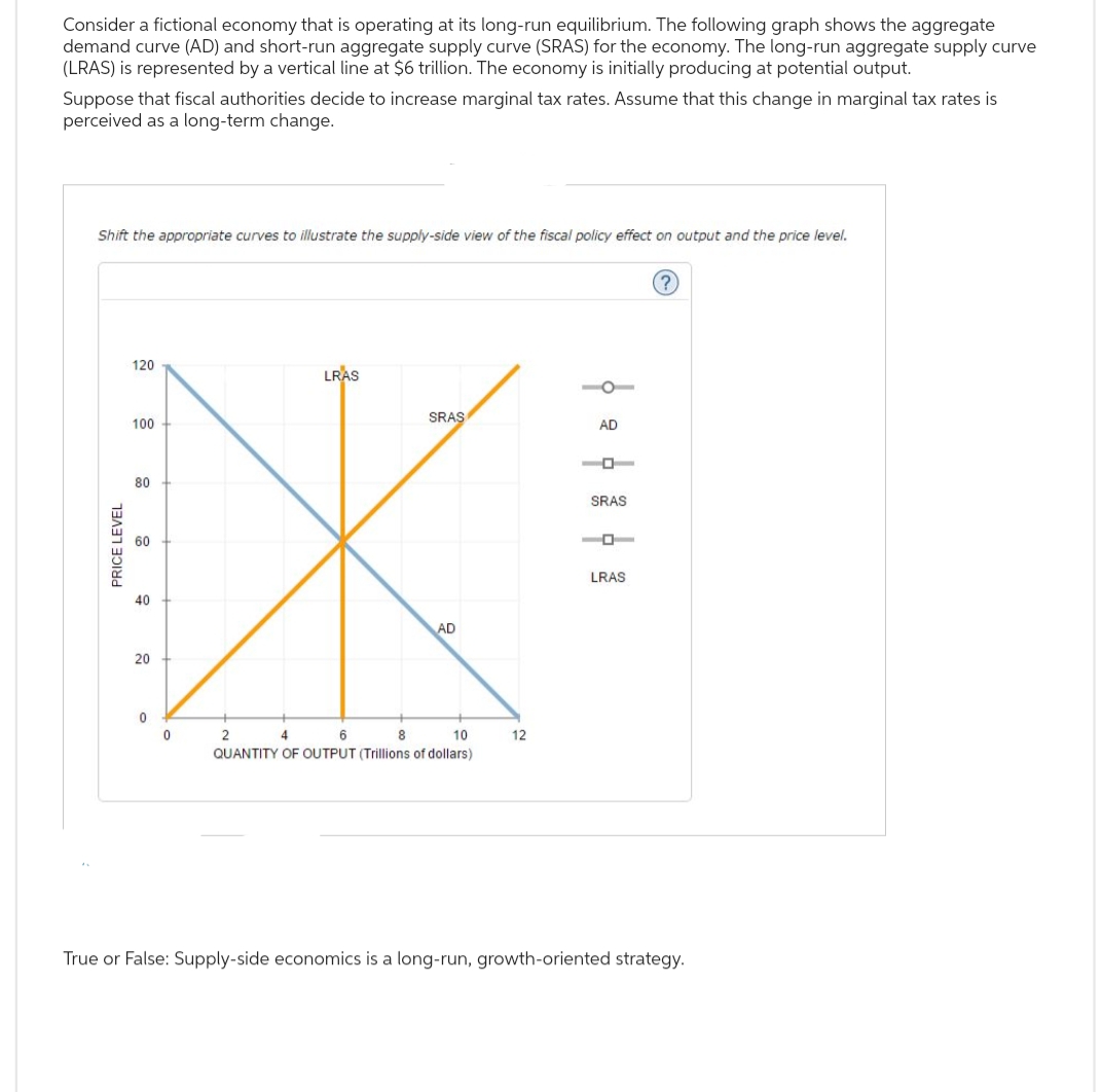 Consider a fictional economy that is operating at its long-run equilibrium. The following graph shows the aggregate
demand curve (AD) and short-run aggregate supply curve (SRAS) for the economy. The long-run aggregate supply curve
(LRAS) is represented by a vertical line at $6 trillion. The economy is initially producing at potential output.
Suppose that fiscal authorities decide to increase marginal tax rates. Assume that this change in marginal tax rates is
perceived as a long-term change.
Shift the appropriate curves to illustrate the supply-side view of the fiscal policy effect on output and the price level.
PRICE LEVEL
120
100
80
40
20
0
0
LRAS
SRAS
AD
2
4
6
8
10
QUANTITY OF OUTPUT (Trillions of dollars)
12
AD
SRAS
LRAS
?
True or False: Supply-side economics is a long-run, growth-oriented strategy.