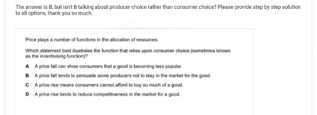 The answer is B, but isn't B talking about producer choice rather than consumer choice? Please provide step by step solution
to all options, thank you so much.
Price plays a number of functions in the allocation of resources.
Which statement best illustrates the function that relies upon consumer choice (sometimes known
as the incentivising function)?
A A price fall can show consumers that a good is becoming less popular.
B A price fall tends to persuade some producers not to stay in the market for the good.
CA price rise means consumers cannot afford to buy so much of a good.
D
A price rise tends to reduce competitiveness in the market for a good.
