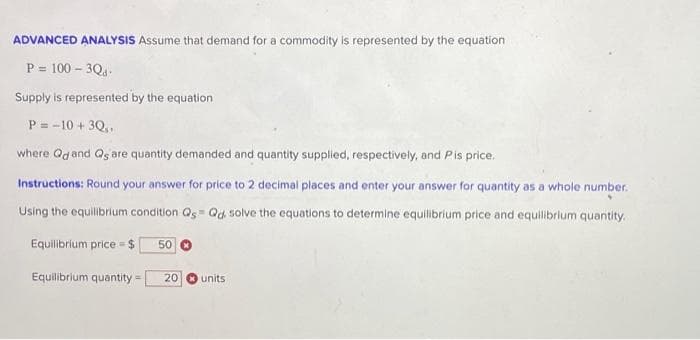 ADVANCED ANALYSIS Assume that demand for a commodity is represented by the equation
P = 100-3Qd-
Supply is represented by the equation
P= -10 + 3Q,,
where Qd and Qs are quantity demanded and quantity supplied, respectively, and Pis price.
Instructions: Round your answer for price to 2 decimal places and enter your answer for quantity as a whole number.
Using the equilibrium condition Qs Qd solve the equations to determine equilibrium price and equilibrium quantity.
Equilibrium price = $ 50
Equilibrium quantity = 20
units