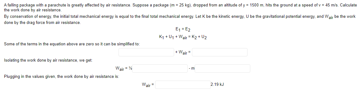 A falling package with a parachute is greatly affected by air resistance. Suppose a package (m = 25 kg), dropped from an altitude of y = 1500 m, hits the ground at a speed of v = 45 m/s. Calculate
the work done by air resistance.
By conservation of energy, the initial total mechanical energy is equal to the final total mechanical energy. Let K be the kinetic energy, U be the gravitational potential energy, and Wair be the work
done by the drag force from air resistance
E1 = E2
K1 + U1 + Wair = K2 + U2
Some of the terms in the equation above are zero so it can be simplified to:
+ Wair =
Isolating the work done by air resistance, we get:
Wair = %
- m
Plugging in the values given, the work done by air resistance is:
Wair =
2.19 kJ
