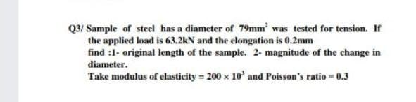 Q3/ Sample of steel has a diameter of 79mm was tested for tension. If
the applied load is 63.2kN and the elongation is 0.2mm
find :1- original length of the sample. 2- magnitude of the change in
diameter.
Take modulus of elasticity = 200 x 10' and Poisson's ratio -0.3
