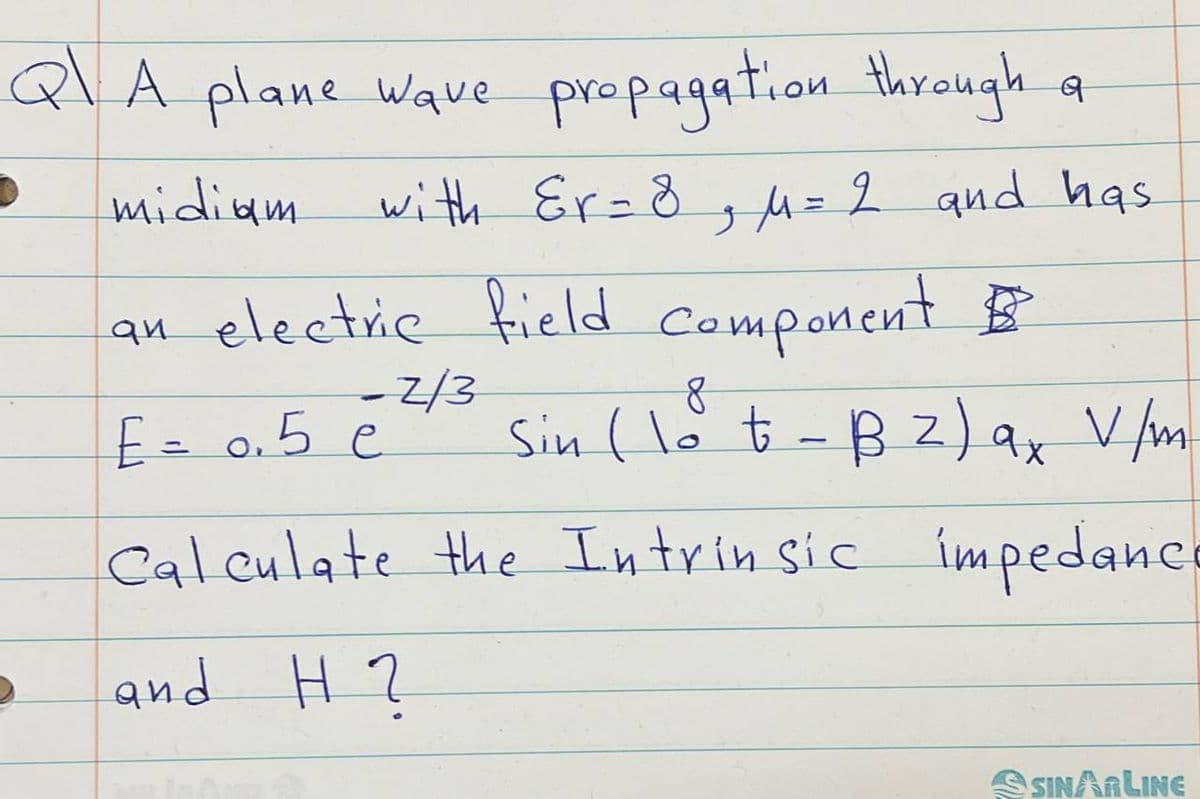 QA plane wave propagation through
midiam
ब
with Er = 8, μ= 2 and has
an electric field component B
E= 0.5
0.5 e
-2/3
8
Sin (lot - B2) ax V/m
Calculate the Intrinsic impedance
and H?
SSINARLINE
