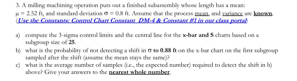 3. A milling machining operation puts out a finished subassembly whose length has a mean:
u = 2.52 ft, and standard deviation o = 0.8 ft. Assume that the process mean, and variance are known.
(Use the Constants: Control Chart Constant DM-4 & Constant #1 in our class portal)
a) compute the 3-sigma control limits and the central line for the x-bar and S charts based on a
subgroup size of 25.
b) what is the probability of not detecting a shift in o to 0.88 ft on the x-bar chart on the first subgroup
sampled after the shift (assume the mean stays the same)?
what is the average number of samples (i.e., the expected number) required to detect the shift in b)
above? Give your answers to the nearest whole number.
