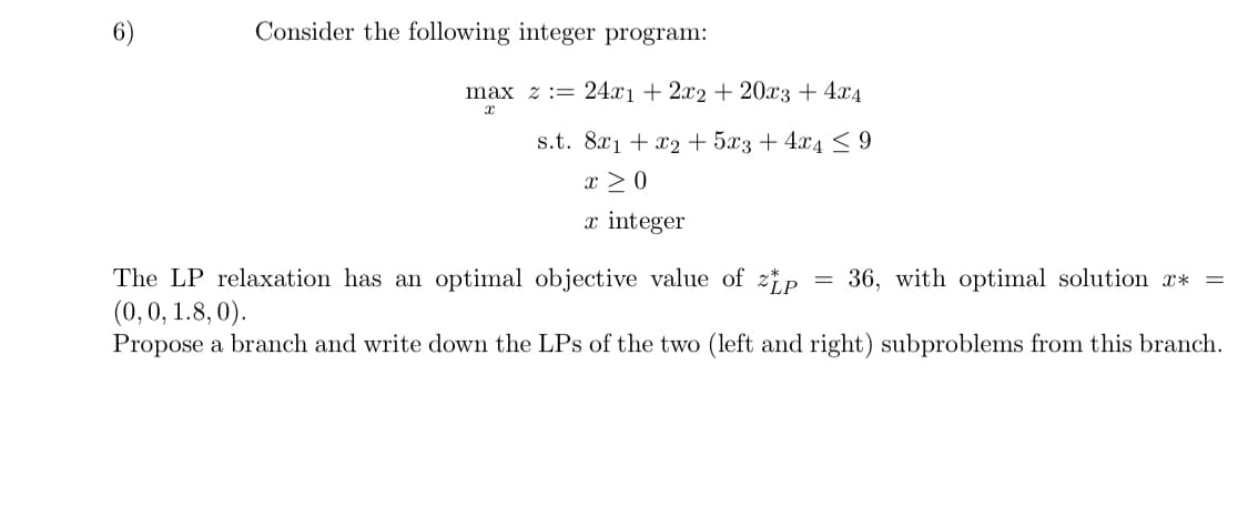 6
Consider the following integer program:
max
24x1 + 2x2 + 20x3 + 4x4
x
8x1 + x2 + 5x3+4x4 ≤ 9
x > 0
x integer
=
36, with optimal solution **
=
The LP relaxation has an optimal objective value of zip
(0, 0, 1.8, 0).
Propose a branch and write down the LPs of the two (left and right) subproblems from this branch.
s.t.