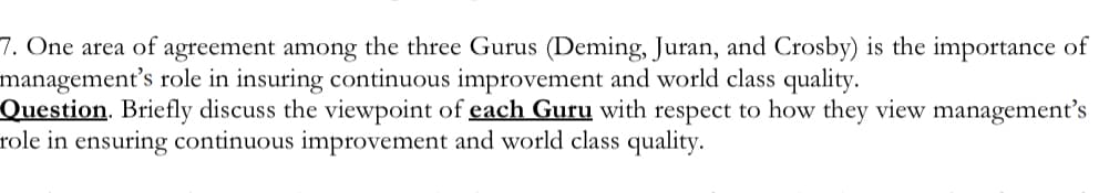 7. One area of agreement among the three Gurus (Deming, Juran, and Crosby) is the importance of
management's role in insuring continuous improvement and world class quality.
Question. Briefly discuss the viewpoint of each Guru with respect to how they view management's
role in ensuring continuous improvement and world class quality.
