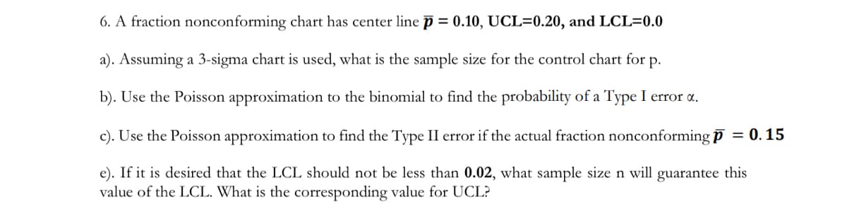 6. A fraction nonconforming chart has center linep = 0.10, UCL=0.20, and LCL=0.0
a). Assuming a 3-sigma chart is used, what is the sample size for the control chart for p.
b). Use the Poisson approximation to the binomial to find the probability of a Type I error a.
c). Use the Poisson approximation to find the Type II error if the actual fraction nonconforming p = 0.15
e). If it is desired that the LCL should not be less than 0.02, what sample size n will guarantee this
value of the LCL. What is the corresponding value for UCL?
