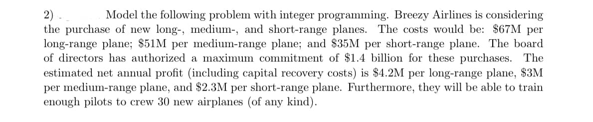 2).
Model the following problem with integer programming. Breezy Airlines is considering
the purchase of new long-, medium-, and short-range planes. The costs would be: $67M per
long-range plane; $51M per medium-range plane; and $35M per short-range plane. The board
of directors has authorized a maximum commitment of $1.4 billion for these purchases. The
estimated net annual profit (including capital recovery costs) is $4.2M per long-range plane, $3M
per medium-range plane, and $2.3M per short-range plane. Furthermore, they will be able to train
enough pilots to crew 30 new airplanes (of any kind).