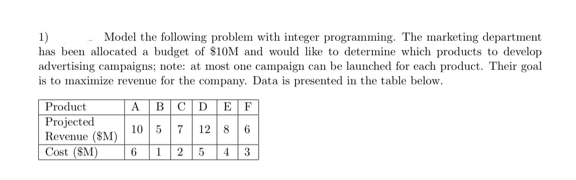 1)
Model the following problem with integer programming. The marketing department
has been allocated a budget of $10M and would like to determine which products to develop
advertising campaigns; note: at most one campaign can be launched for each product. Their goal
is to maximize revenue for the company. Data is presented in the table below.
Product
A
BCD E F
10
7
12 8 6
Projected
Revenue ($M)
Cost ($M)
6
1 2 5 4 3