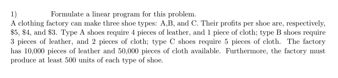 Formulate a linear program for this problem.
1)
A clothing factory can make three shoe types: A,B, and C. Their profits per shoe are, respectively,
$5, $4, and $3. Type A shoes require 4 pieces of leather, and 1 piece of cloth; type B shoes require
3 pieces of leather, and 2 pieces of cloth; type C shoes require 5 pieces of cloth. The factory
has 10,000 pieces of leather and 50,000 pieces of cloth available. Furthermore, the factory must
produce at least 500 units of each type of shoe.
