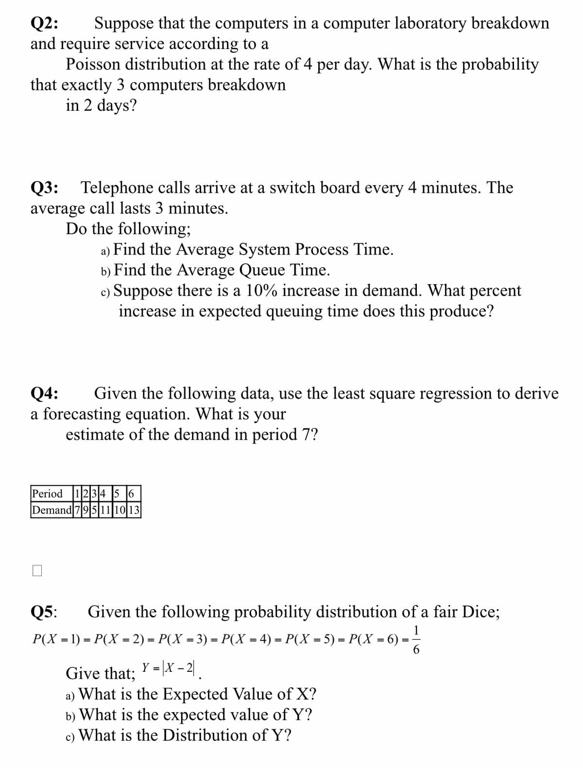 Q2: Suppose that the computers in a computer laboratory breakdown
and require service according to a
Poisson distribution at the rate of 4 per day. What is the probability
that exactly 3 computers breakdown
in 2 days?
Q3: Telephone calls arrive at a switch board every 4 minutes. The
average call lasts 3 minutes.
Do the following;
a) Find the Average System Process Time.
b) Find the Average Queue Time.
c) Suppose there is a 10% increase in demand. What percent
increase in expected queuing time does this produce?
Q4: Given the following data, use the least square regression to derive
a forecasting equation. What is your
estimate of the demand in period 7?
Period 123456
Demand 795 11 10 13
Q5: Given the following probability distribution of a fair Dice;
1
P(X = 1) = P(X = 2) = P(X = 3) = P(X = 4) = P(X = 5) = P(X = 6) =
Give that; Y-X-2
=
|X
¸
a) What is the Expected Value of X?
b) What is the expected value of Y?
c) What is the Distribution of Y?
