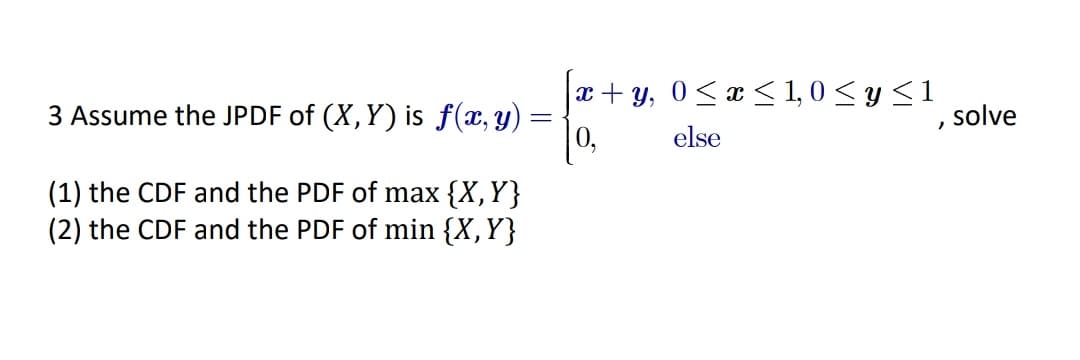 |x+ y, 0<x < 1, 0 < y <1
|0,
3 Assume the JPDF of (X, Y) is f(x,y)
solve
else
(1) the CDF and the PDF of max {X,Y}
(2) the CDF and the PDF of min {X,Y}
