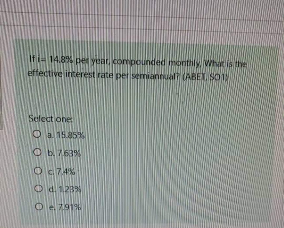 If i= 14.8% per year, compounded monthly, What is the
effective interest rate per semiannual? (ABET, S01)
Select one:
Oa. 15.85%
Ob. 7.63%
O c. 7.4%
O d. 1.23%
Oe. 7.91%