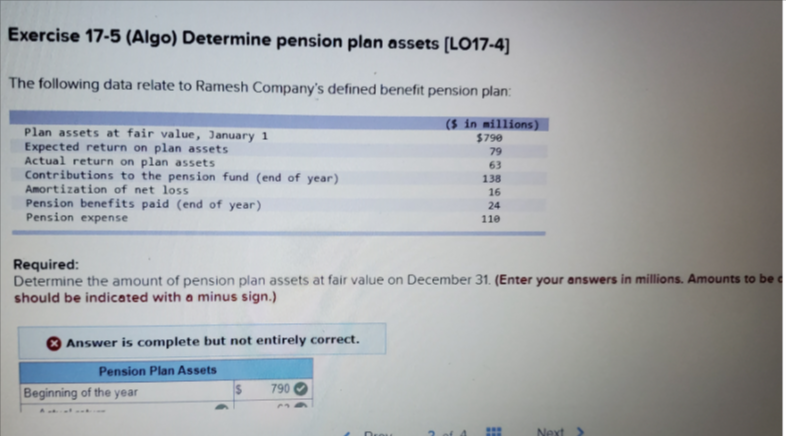 Exercise 17-5 (Algo) Determine pension plan assets [LO17-4]
The following data relate to Ramesh Company's defined benefit pension plan:
($ in millions)
$790
79
Plan assets at fair value, January 1
Expected return on plan assets
Actual return on plan assets
Contributions to the pension fund (end of year)
Amortization of net loss
Pension benefits paid (end of year)
Pension expense
63
138
16
24
110
Required:
Determine the amount of pension plan assets at fair value on December 31. (Enter your answers in millions. Amounts to be c
should be indicated with a minus sign.)
Answer is complete but not entirely correct.
Pension Plan Assets
790
Beginning of the year
Next

