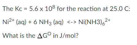 The Kc = 5.6 x 108 for the reaction at 25.0 C:
Ni2+ (aq) + 6 NH3 (aq) <-> Ni(NH3),2*
What is the AG° in J/mol?

