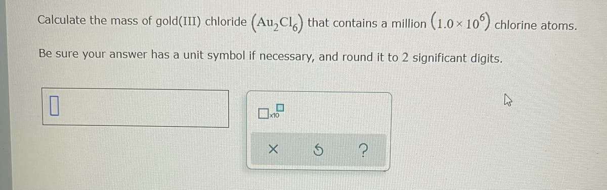 Calculate the mass of gold(III) chloride (Au, Cl,) that contains a million (1.0 x 10°) chlorine atoms.
Be sure your answer has a unit symbol if necessary, and round it to 2 significant digits.
