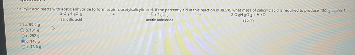 Salicylic acid reacts with acetic anhydride to form aspirin, acetylsalicylic acid. If the percent yield in this reaction is 78.5%, what mass of salicylic acid is required to produce 150. g aspirin?
2C 7H 60 3
C 4H 60 3
acetic anhydride
2 C gH 80 4 + H 20
aspirin
salicylic acid
O a. 90.0 g
O b. 191 g
OC. 292 g
O d. 146 g
O e. 73.0 g
