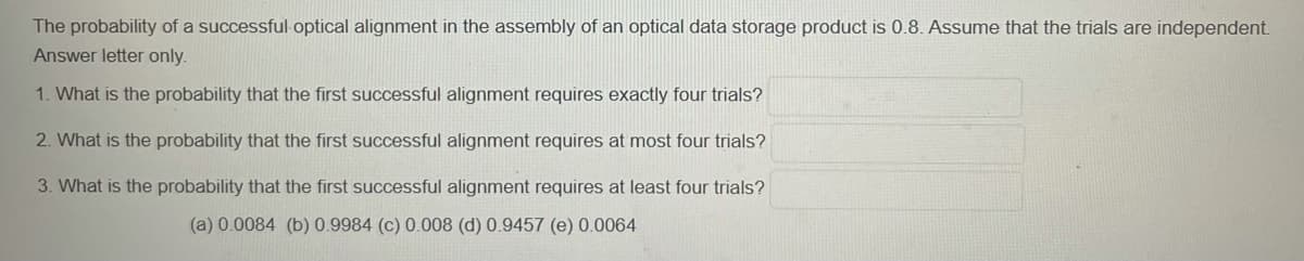 The probability of a successful optical alignment in the assembly of an optical data storage product is 0.8. Assume that the trials are independent
Answer letter only.
1. What is the probability that the first successful alignment requires exactly four trials?
2. What is the probability that the first successful alignment requires at most four trials?
3. What is the probability that the first successful alignment requires at least four trials?
(a) 0.0084 (b) 0.9984 (c) 0.0008 (d) 0.9457 (e) 0.0064
