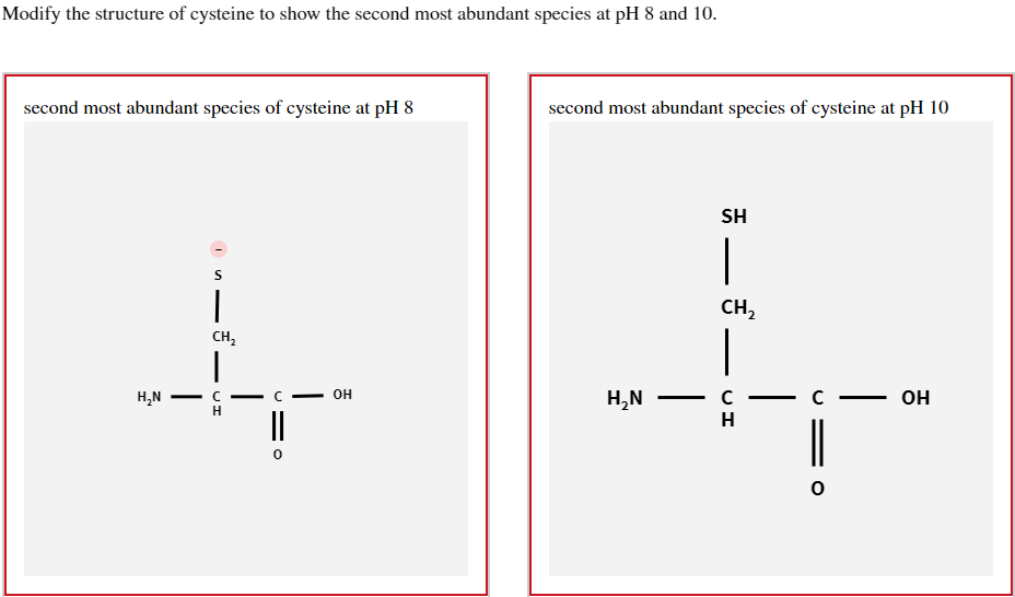 Modify the structure of cysteine to show the second most abundant species at pH 8 and 10.
second most abundant species of cysteine at pH 8
second most abundant species of cysteine at pH 10
H₂N
S
CH₂
|
C
C
H
||
HO
OH
H₂N
-
SH
-
CH₂
-
- C
H
-
-
OH
0