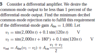 3 Consider a differential amplifier. We desire the
common-mode output to be less than 1 percent of the
differential-mode output. Find the minimum decibel
common-mode rejection ratio to fulfill this requirement
if the differential-mode gain Adm = 1,000. Let
vi = sin(2,0007 t) + 0.1 sin(1207 t)
v2 = sin(2,0007 t+ 180°) +0.1 sin(1207t)
vị + v2
= Adm(v1 – vz) + Acm*
2
