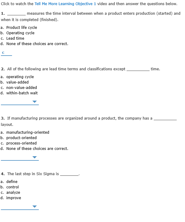 Click to watch the Tell Me More Learning Objective 1 video and then answer the questions below.
1.
measures the time interval between when a product enters production (started) and
when it is completed (finished).
a. Product life cycle
b. Operating cycle
c. Lead time
d. None of these choices are correct.
2. All of the following are lead time terms and classifications except
time.
a. operating cycle
b. value-added
c. non-value-added
d. within-batch wait
3. If manufacturing processes are organized around a product, the company has a
layout.
a. manufacturing-oriented
b. product-oriented
c. process-oriented
d. None of these choices are correct.
4. The last step in Six Sigma is
a. define
b. control
c. analyze
d. improve
