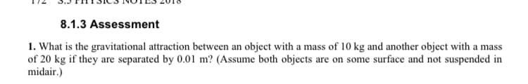 8.1.3 Assessment
1. What is the gravitational attraction between an object with a mass of 10 kg and another object with a mass
of 20 kg if they are separated by 0.01 m? (Assume both objects are on some surface and not suspended in
midair.)