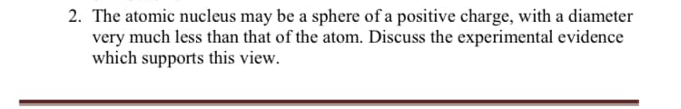 2. The atomic nucleus may be a sphere of a positive charge, with a diameter
very much less than that of the atom. Discuss the experimental evidence
which supports this view.