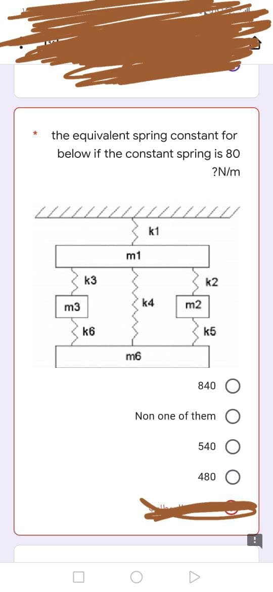 the equivalent spring constant for
below if the constant spring is 80
?N/m
k1
m3
k3
k6
m1
k4
m6
m2
k5
840
Non one of them
540
480
O
k2