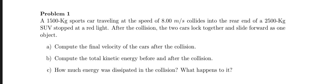 A 1500-Kg sports car traveling at the speed of 8.00 m/s collides into the rear end of a 2500-Kg
SUV stopped at a red light. After the collision, the two cars lock together and slide forward as one
object.
a) Compute the final velocity of the cars after the collision.
b) Compute the total kinetic energy before and after the collision.
c) How much energy was dissipated in the collision? What happens to it?
