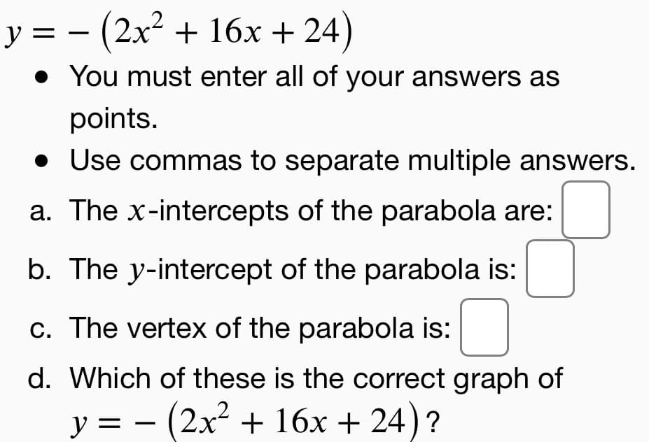 y = – (2x² + 16x + 24)
• You must enter all of your answers as
points.
• Use commas to separate multiple answers.
a. The x-intercepts of the parabola are:
b. The y-intercept of the parabola is:
c. The vertex of the parabola is:
d. Which of these is the correct graph of
y = - (2x2 + 16x + 24)?
