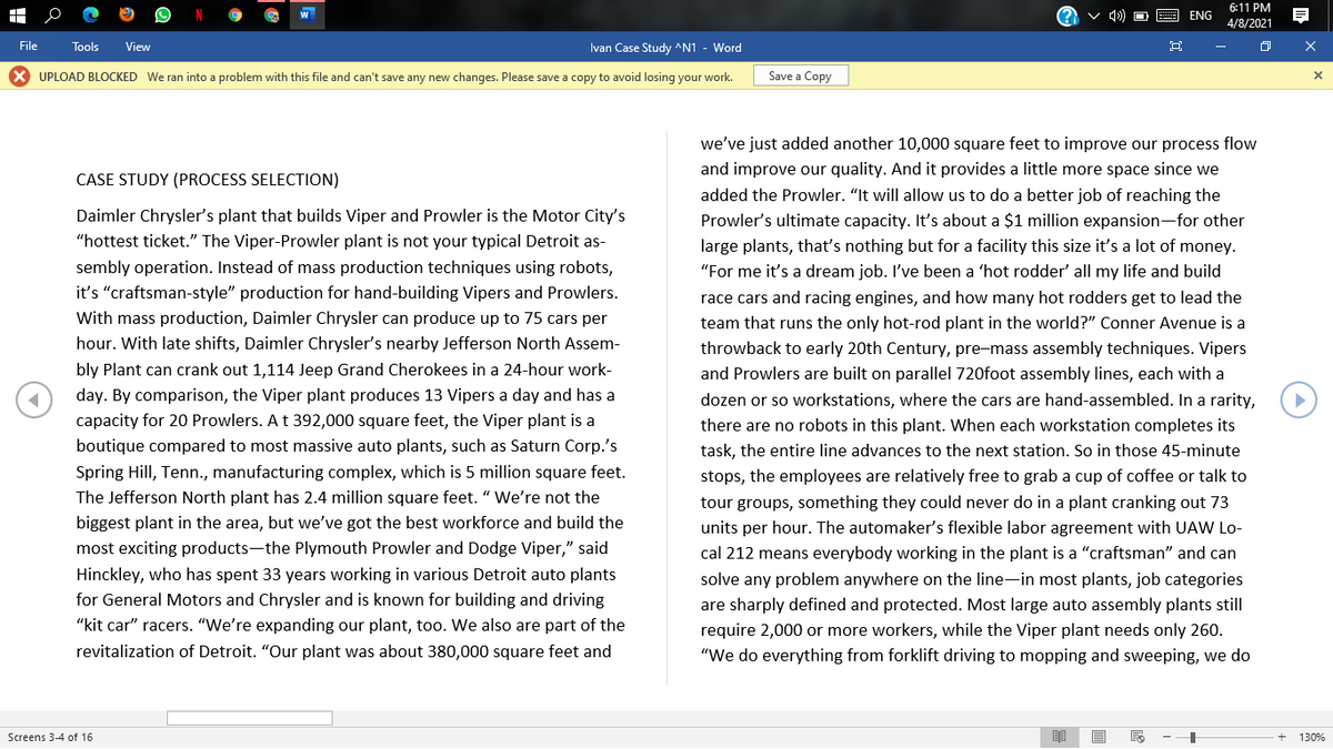 6:11 PM
ENG
4/8/2021
File
Tools
View
Ivan Case Study ^N1 - Word
X UPLOAD BLOCKED We ran into a problem with this file and can't save any new changes. Please save a copy to avoid losing your work.
Save a Copy
we've just added another 10,000 square feet to improve our process flow
and improve our quality. And it provides a little more space since we
CASE STUDY (PROCESS SELECTION)
added the Prowler. "It will allow us to do a better job of reaching the
Prowler's ultimate capacity. It's about a $1 million expansion-for other
large plants, that's nothing but for a facility this size it's a lot of money.
Daimler Chrysler's plant that builds Viper and Prowler is the Motor City's
"hottest ticket." The Viper-Prowler plant is not your typical Detroit as-
sembly operation. Instead of mass production techniques using robots,
"For me it's a dream job. I've been a 'hot rodder' all my life and build
it's "craftsman-style" production for hand-building Vipers and Prowlers.
race cars and racing engines, and how many hot rodders get to lead the
With mass production, Daimler Chrysler can produce up to 75 cars per
team that runs the only hot-rod plant in the world?" Conner Avenue is a
hour. With late shifts, Daimler Chrysler's nearby Jefferson North Assem-
throwback to early 20th Century, pre-mass assembly techniques. Vipers
bly Plant can crank out 1,114 Jeep Grand Cherokees in a 24-hour work-
and Prowlers are built on parallel 720foot assembly lines, each with a
day. By comparison, the Viper plant produces 13 Vipers a day and has a
dozen or so workstations, where the cars are hand-assembled. In a rarity,
capacity for 20 Prowlers. At 392,000 square feet, the Viper plant is a
there are no robots in this plant. When each workstation completes its
boutique compared to most massive auto plants, such as Saturn Corp.'s
task, the entire line advances to the next station. So in those 45-minute
Spring Hill, Tenn., manufacturing complex, which is 5 million square feet.
stops, the employees are relatively free to grab a cup of coffee or talk to
The Jefferson North plant has 2.4 million square feet. " We're not the
tour groups, something they could never do in a plant cranking out 73
biggest plant in the area, but we've got the best workforce and build the
units per hour. The automaker's flexible labor agreement with UAW Lo-
most exciting products-the Plymouth Prowler and Dodge Viper," said
cal 212 means everybody working in the plant is a "craftsman" and can
Hinckley, who has spent 33 years working in various Detroit auto plants
solve any problem anywhere on the line-in most plants, job categories
for General Motors and Chrysler and is known for building and driving
are sharply defined and protected. Most large auto assembly plants still
"kit car" racers. "We're expanding our plant, too. We also are part of the
require 2,000 or more workers, while the Viper plant needs only 260.
revitalization of Detroit. "Our plant was about 380,000 square feet and
"We do everything from forklift driving to mopping and sweeping, we do
Screens 3-4 of 16
130%
