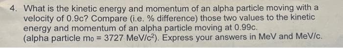 4. What is the kinetic energy and momentum of an alpha particle moving with a
velocity of 0.9c? Compare (i.e. % difference) those two values to the kinetic
energy and momentum of an alpha particle moving at 0.99c.
(alpha particle mo = 3727 MeV/c2). Express your answers in MeV and MeV/c.