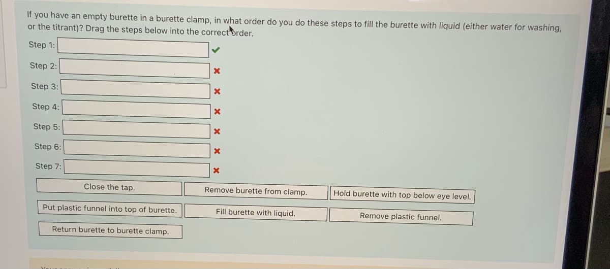 If you have an empty burette in a burette clamp, in what order do you do these steps to fill the burette with liquid (either water for washing,
or the titrant)? Drag the steps below into the correct brder.
Step 1:
Step 2:
Step 3:
Step 4:
Step 5:
Step 6:
Step 7:
Close the tap.
Remove burette from clamp.
Hold burette with top below eye level.
Put plastic funnel into top of burette.
Fill burette with liquid.
Remove plastic funnel.
Return burette to burette clamp.
