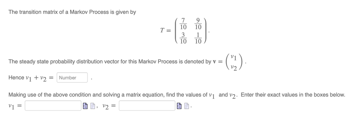The transition matrix of a Markov Process is given by
7
9
10
10
T
1
3
10
10
V1
The steady state probability distribution vector for this Markov Process is denoted by v =
v2
Hence v1 + v2 =
Number
Making use of the above condition and solving a matrix equation, find the values of v1 and vɔ. Enter their exact values in the boxes below.
v1
v2 =

