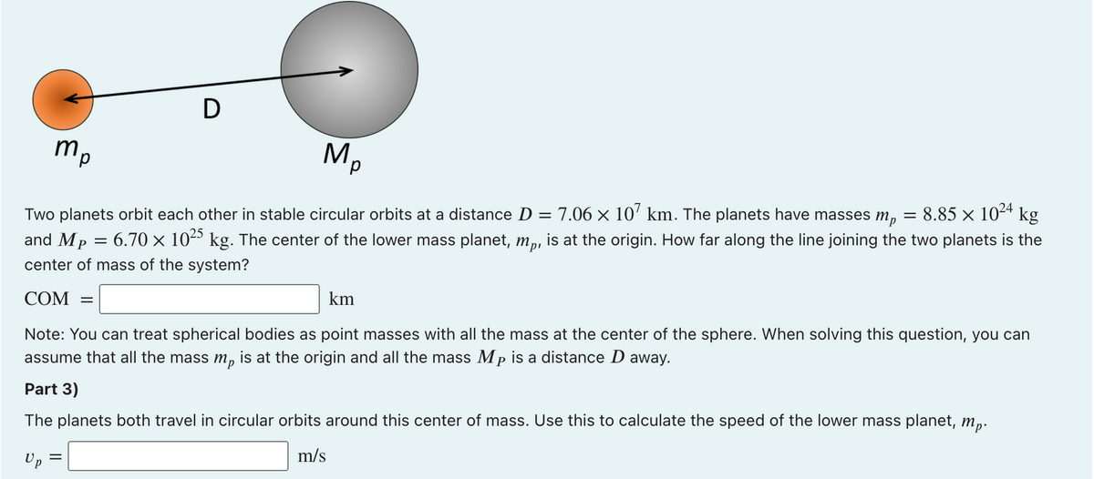 D
mp
M,
Two planets orbit each other in stable circular orbits at a distance D = 7.06 × 10' km. The planets have masses m,
8.85 x 1024 kg
and Mp
6.70 x 10º kg. The center of the lower mass planet, m,, is at the origin. How far along the line joining the two planets is the
center of mass of the system?
COM
km
Note: You can treat spherical bodies as point masses with all the mass at the center of the sphere. When solving this question, you can
assume that all the mass m, is at the origin and all the mass Mp is a distance D away.
Part 3)
The planets both travel in circular orbits around this center of mass. Use this to calculate the speed of the lower mass planet, m,.
Up
m/s
