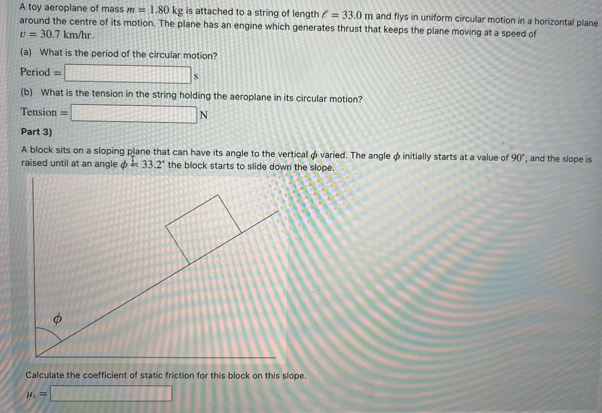 A toy aeroplane of mass m = 1,80 kg is attached to a string of length e = 33.0 m and flys in uniform circular motion in a horizontal plane
around the centre of its motion. The plane has an engine which generates thrust that keeps the plane moving at a speed of
v = 30.7 km/hr.
(a) What is the period of the circular motion?
Period =
S
(b) What is the tension in the string holding the aeroplane in its circular motion?
Tension =
Part 3)
A block sits on a sloping plane that can have its angle to the vertical p varied. The angle o initially starts at a value of 90°, and the slope is
raised until at an angle o E 33.2° the block starts to slide down the slope.
Calculate the coefficient of static friction for this block on this slope.
