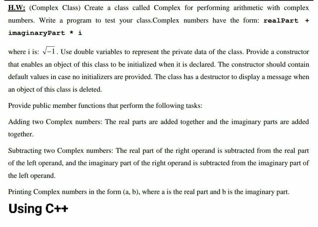 H.W: (Complex Class) Create a class called Complex for performing arithmetic with complex
numbers. Write a program to test your class.Complex numbers have the form: realPart
+
imaginaryPart * i
where i is: v-1. Use double variables to represent the private data of the class. Provide a constructor
that enables an object of this class to be initialized when it is declared. The constructor should contain
default values in case no initializers are provided. The class has a destructor to display a message when
an object of this class is deleted.
Provide public member functions that perform the following tasks:
Adding two Complex numbers: The real parts are added together and the imaginary parts are added
together.
Subtracting two Complex numbers: The real part of the right operand is subtracted from the real part
of the left operand, and the imaginary part of the right operand is subtracted from the imaginary part of
the left operand.
Printing Complex numbers in the form (a, b), where a is the real part and b is the imaginary part.
Using C++
