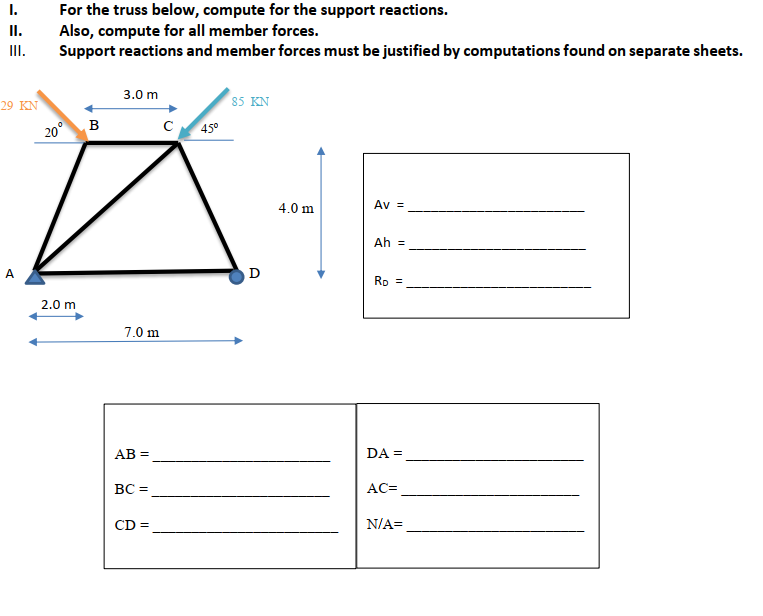 For the truss below, compute for the support reactions.
Also, compute for all member forces.
Support reactions and member forces must be justified by computations found on separate sheets.
I.
II.
III.
3.0 m
29 ΚΝ
85 KN
20° B
45°
4.0 m
Av =
Ah =
D
Rp =
2.0 m
7.0 m
AB =
DA =
ВС -
AC=
CD =
N/A=
