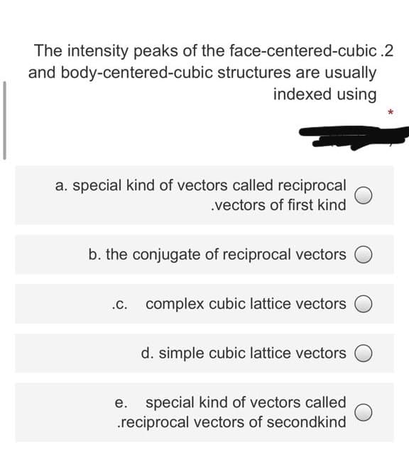 The intensity peaks of the face-centered-cubic .2
and body-centered-cubic structures are usually
indexed using
a. special kind of vectors called reciprocal
.vectors of first kind
b. the conjugate of reciprocal vectors
complex cubic lattice vectors
d. simple cubic lattice vectors
special kind of vectors called
.reciprocal vectors of secondkind
