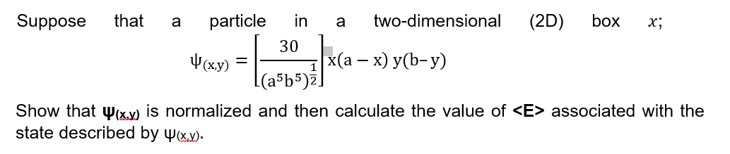 Suppose
that
a
particle
in
a
two-dimensional
(2D)
box
x;
30
4(xy)
x(а — х) у(b-у)
(a³b5)z
Show that wx.x) is normalized and then calculate the value of <E> associated with the
state described by yx).
