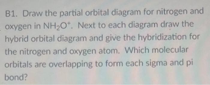 B1. Draw the partial orbital diagram for nitrogen and
oxygen in NH₂O*. Next to each diagram draw the
hybrid orbital diagram and give the hybridization for
the nitrogen and oxygen atom. Which molecular
orbitals are overlapping to form each sigma and pi
bond?