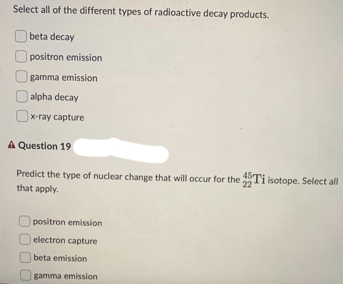 Select all of the different types of radioactive decay products.
beta decay
positron emission
gamma emission
alpha decay
x-ray capture
A Question 19
Predict the type of nuclear change that will occur for the 45Ti isotope. Select all
that apply.
22
positron emission
electron capture
beta emission
gamma emission