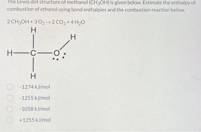 The Lewis dot structure of methanol (CH3OH) is given below. Estimate the enthalpy of
combustion of ethanol using bond enthalpies and the combustion reaction below.
2 CH3OH+302-2 CO2 + 4H₂O
H
H
C1H
H-C
Н
-1274 kJ/mol
-1255 kJ/mol
-1058 kJ/mol
+1255 kJ/mol